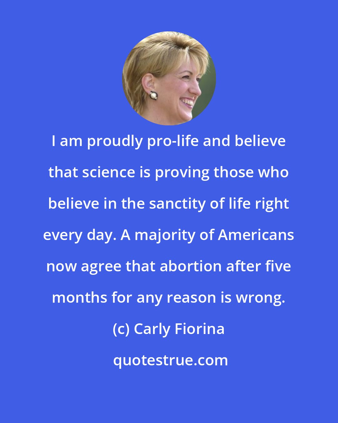 Carly Fiorina: I am proudly pro-life and believe that science is proving those who believe in the sanctity of life right every day. A majority of Americans now agree that abortion after five months for any reason is wrong.