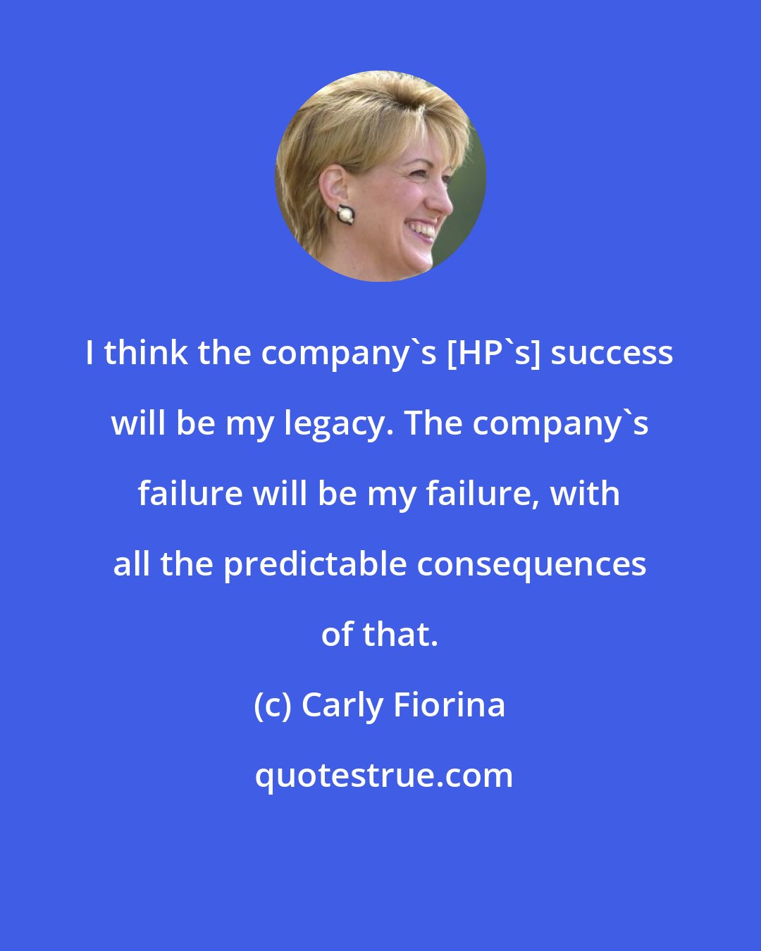 Carly Fiorina: I think the company's [HP's] success will be my legacy. The company's failure will be my failure, with all the predictable consequences of that.