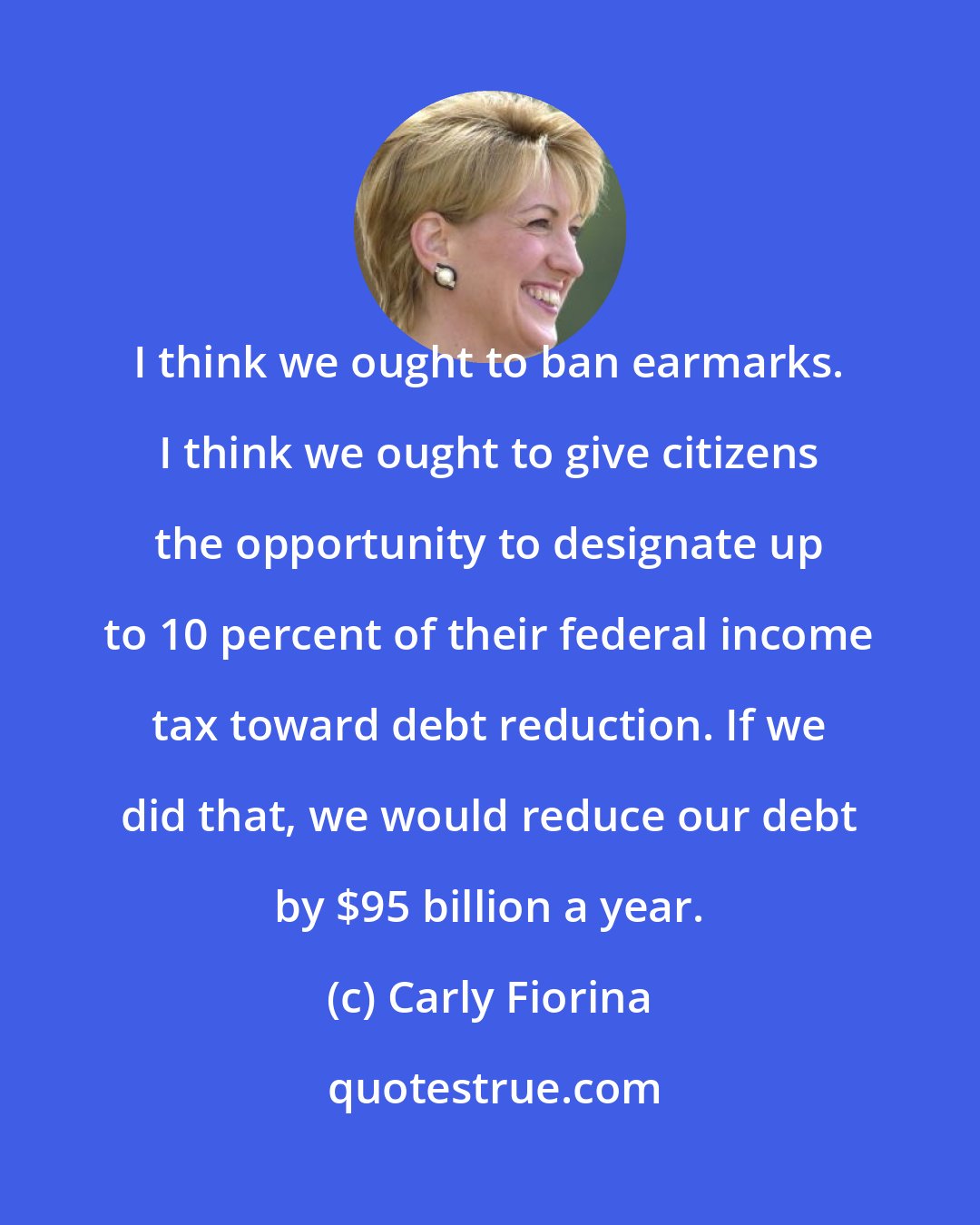 Carly Fiorina: I think we ought to ban earmarks. I think we ought to give citizens the opportunity to designate up to 10 percent of their federal income tax toward debt reduction. If we did that, we would reduce our debt by $95 billion a year.