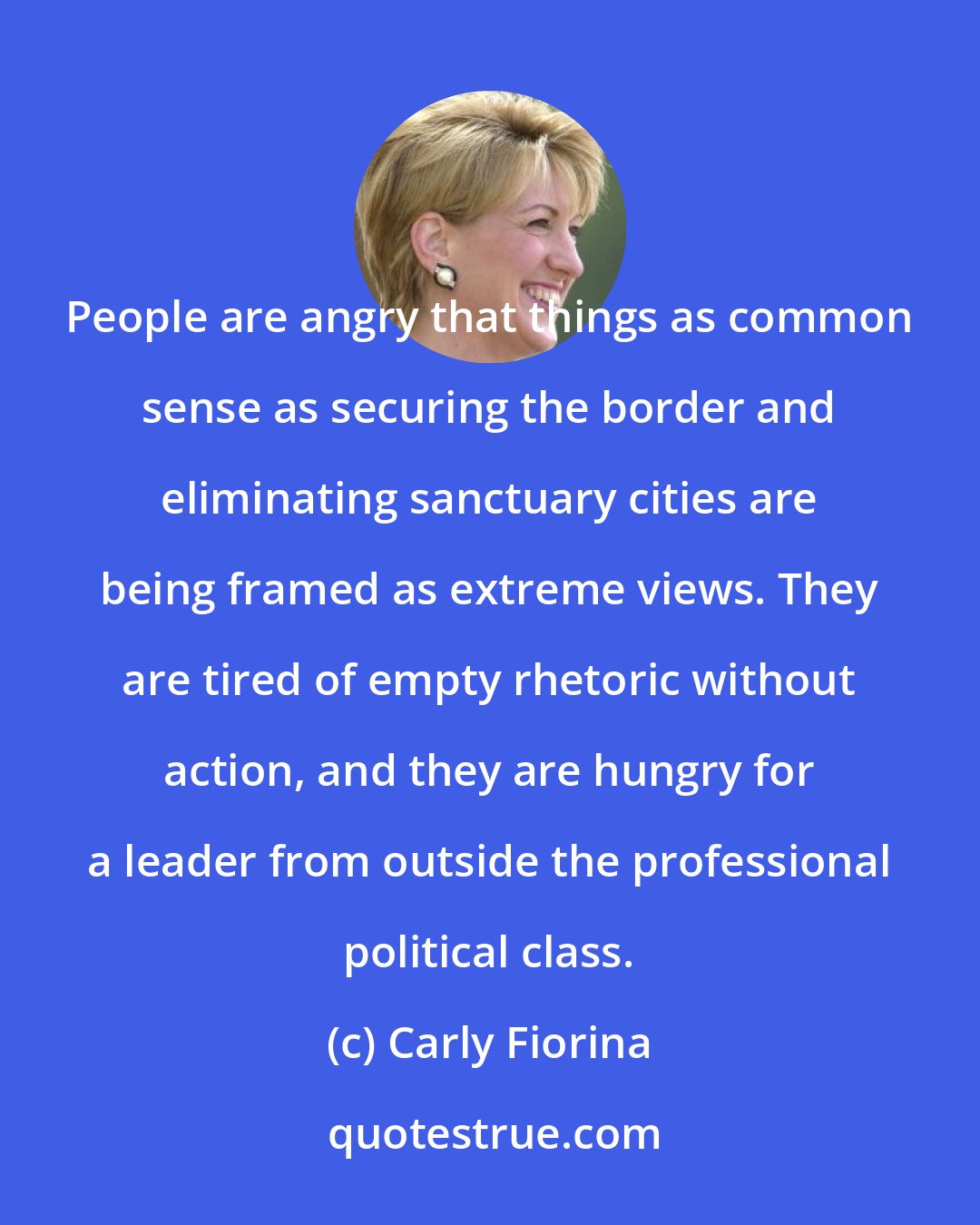 Carly Fiorina: People are angry that things as common sense as securing the border and eliminating sanctuary cities are being framed as extreme views. They are tired of empty rhetoric without action, and they are hungry for a leader from outside the professional political class.