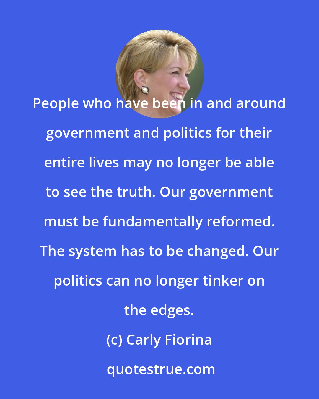 Carly Fiorina: People who have been in and around government and politics for their entire lives may no longer be able to see the truth. Our government must be fundamentally reformed. The system has to be changed. Our politics can no longer tinker on the edges.