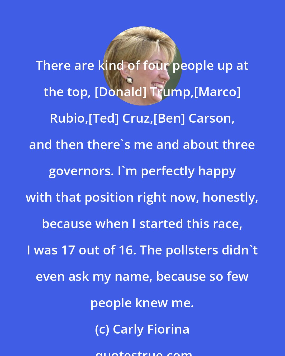 Carly Fiorina: There are kind of four people up at the top, [Donald] Trump,[Marco] Rubio,[Ted] Cruz,[Ben] Carson, and then there's me and about three governors. I'm perfectly happy with that position right now, honestly, because when I started this race, I was 17 out of 16. The pollsters didn't even ask my name, because so few people knew me.