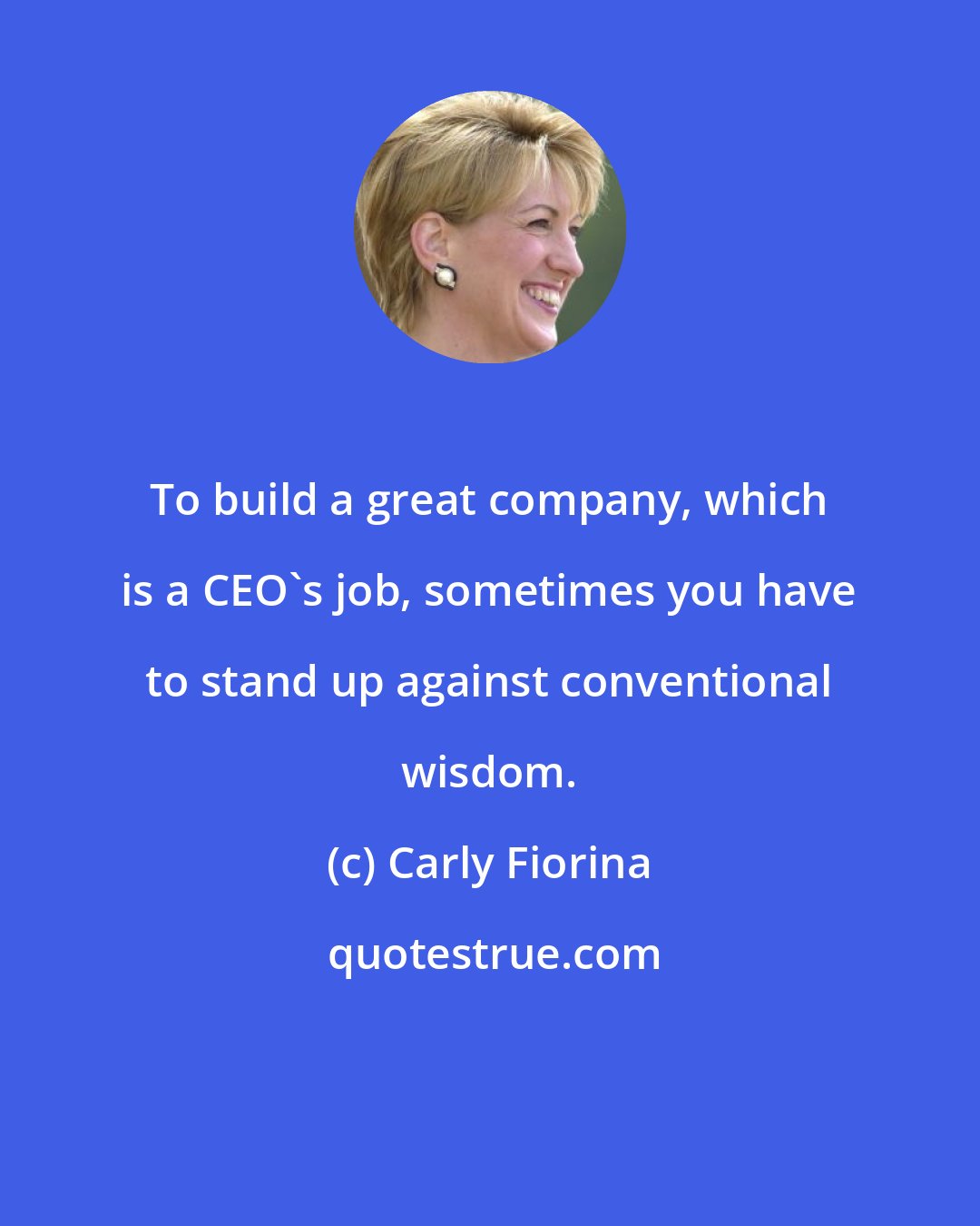 Carly Fiorina: To build a great company, which is a CEO's job, sometimes you have to stand up against conventional wisdom.