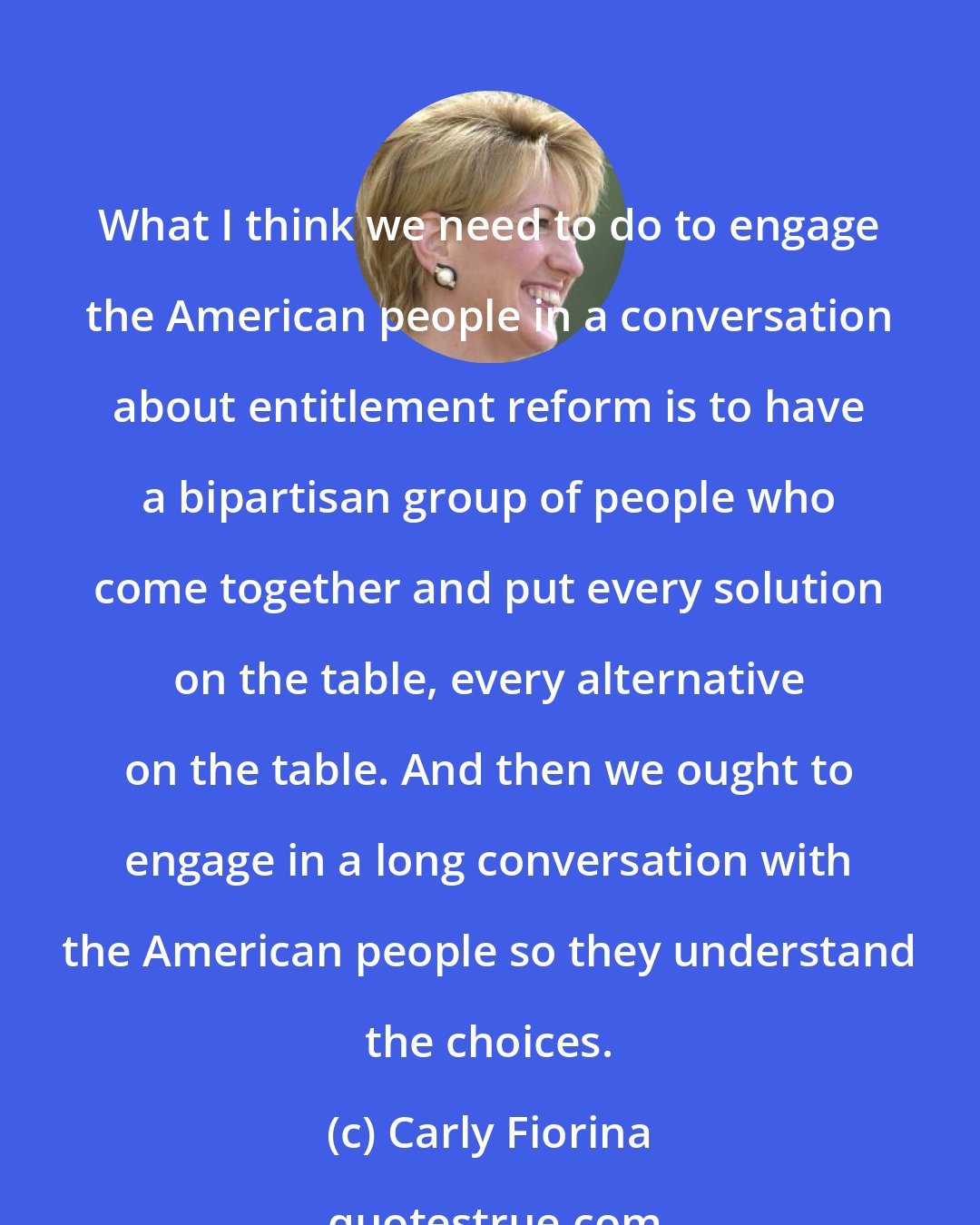 Carly Fiorina: What I think we need to do to engage the American people in a conversation about entitlement reform is to have a bipartisan group of people who come together and put every solution on the table, every alternative on the table. And then we ought to engage in a long conversation with the American people so they understand the choices.