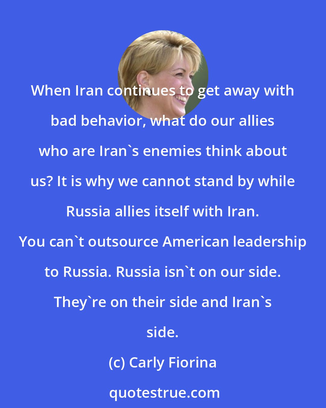 Carly Fiorina: When Iran continues to get away with bad behavior, what do our allies who are Iran's enemies think about us? It is why we cannot stand by while Russia allies itself with Iran. You can't outsource American leadership to Russia. Russia isn't on our side. They're on their side and Iran's side.