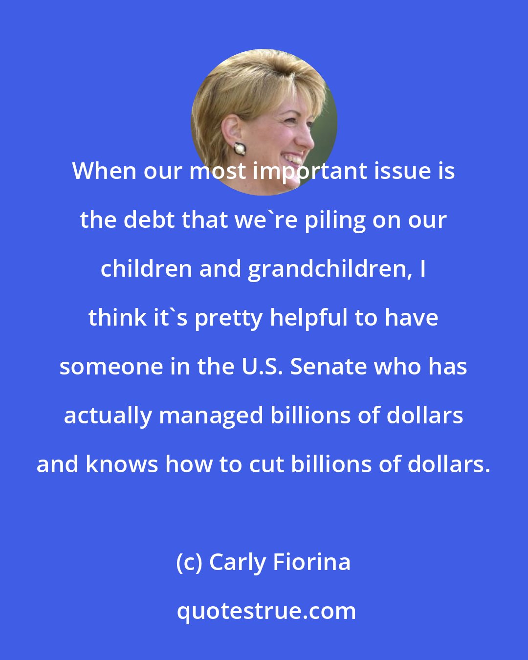 Carly Fiorina: When our most important issue is the debt that we're piling on our children and grandchildren, I think it's pretty helpful to have someone in the U.S. Senate who has actually managed billions of dollars and knows how to cut billions of dollars.