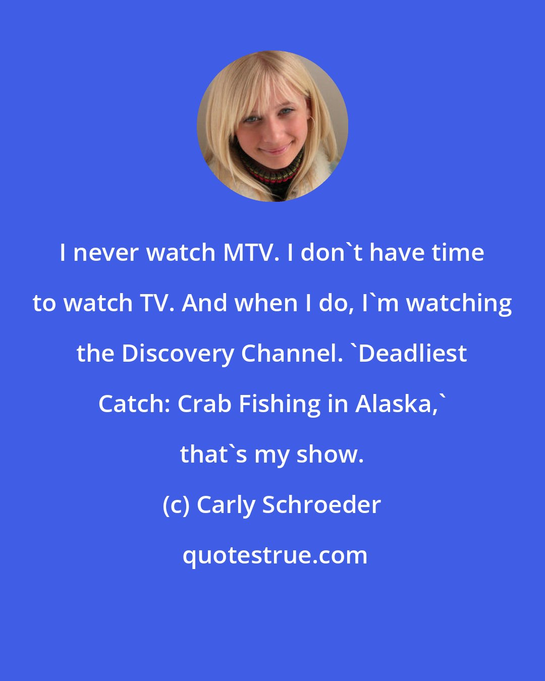 Carly Schroeder: I never watch MTV. I don't have time to watch TV. And when I do, I'm watching the Discovery Channel. 'Deadliest Catch: Crab Fishing in Alaska,' that's my show.