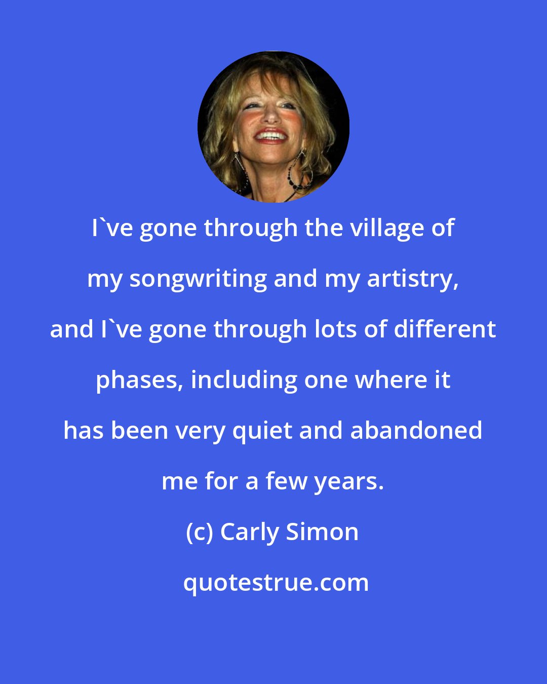 Carly Simon: I've gone through the village of my songwriting and my artistry, and I've gone through lots of different phases, including one where it has been very quiet and abandoned me for a few years.