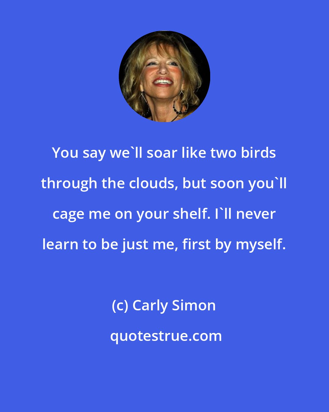 Carly Simon: You say we'll soar like two birds through the clouds, but soon you'll cage me on your shelf. I'll never learn to be just me, first by myself.