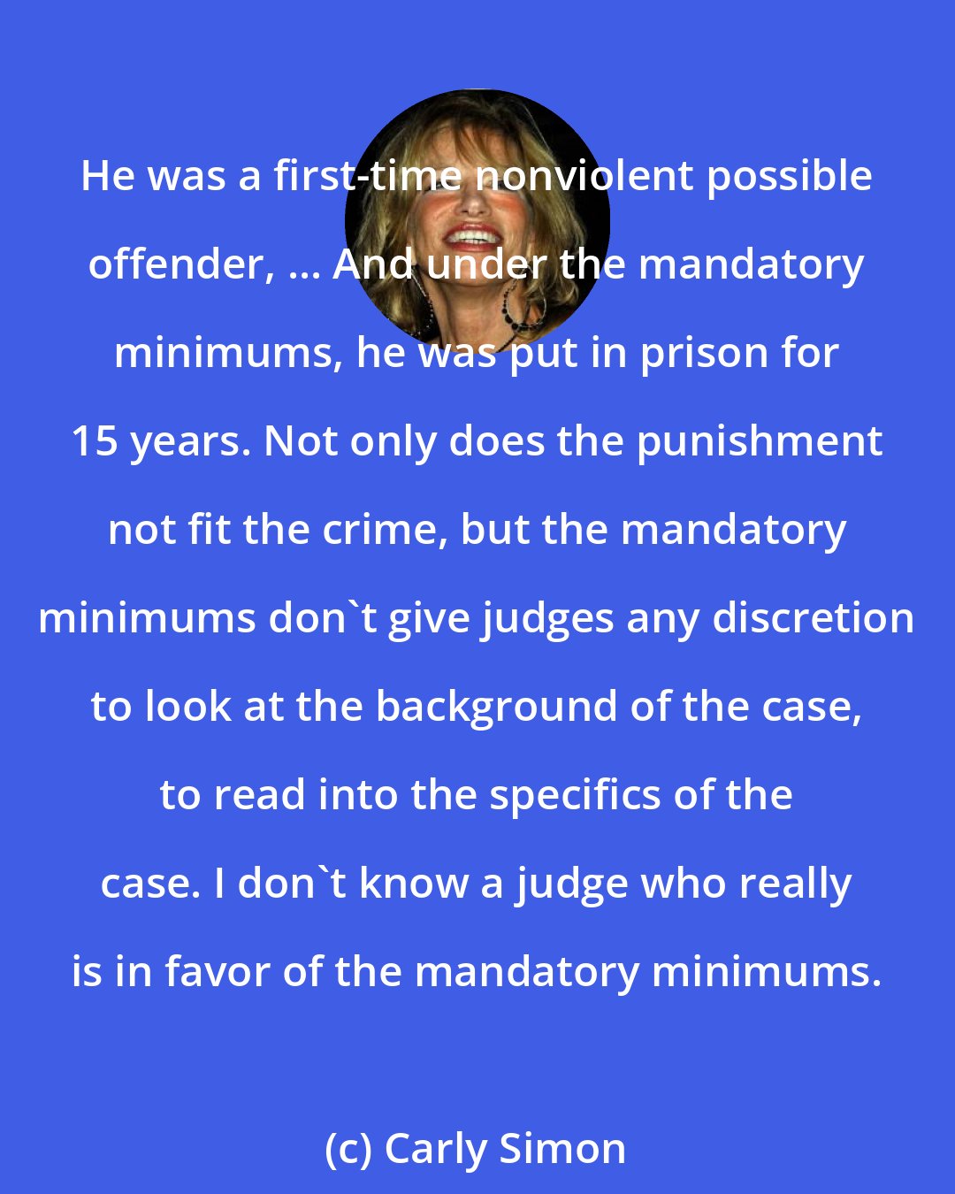 Carly Simon: He was a first-time nonviolent possible offender, ... And under the mandatory minimums, he was put in prison for 15 years. Not only does the punishment not fit the crime, but the mandatory minimums don't give judges any discretion to look at the background of the case, to read into the specifics of the case. I don't know a judge who really is in favor of the mandatory minimums.