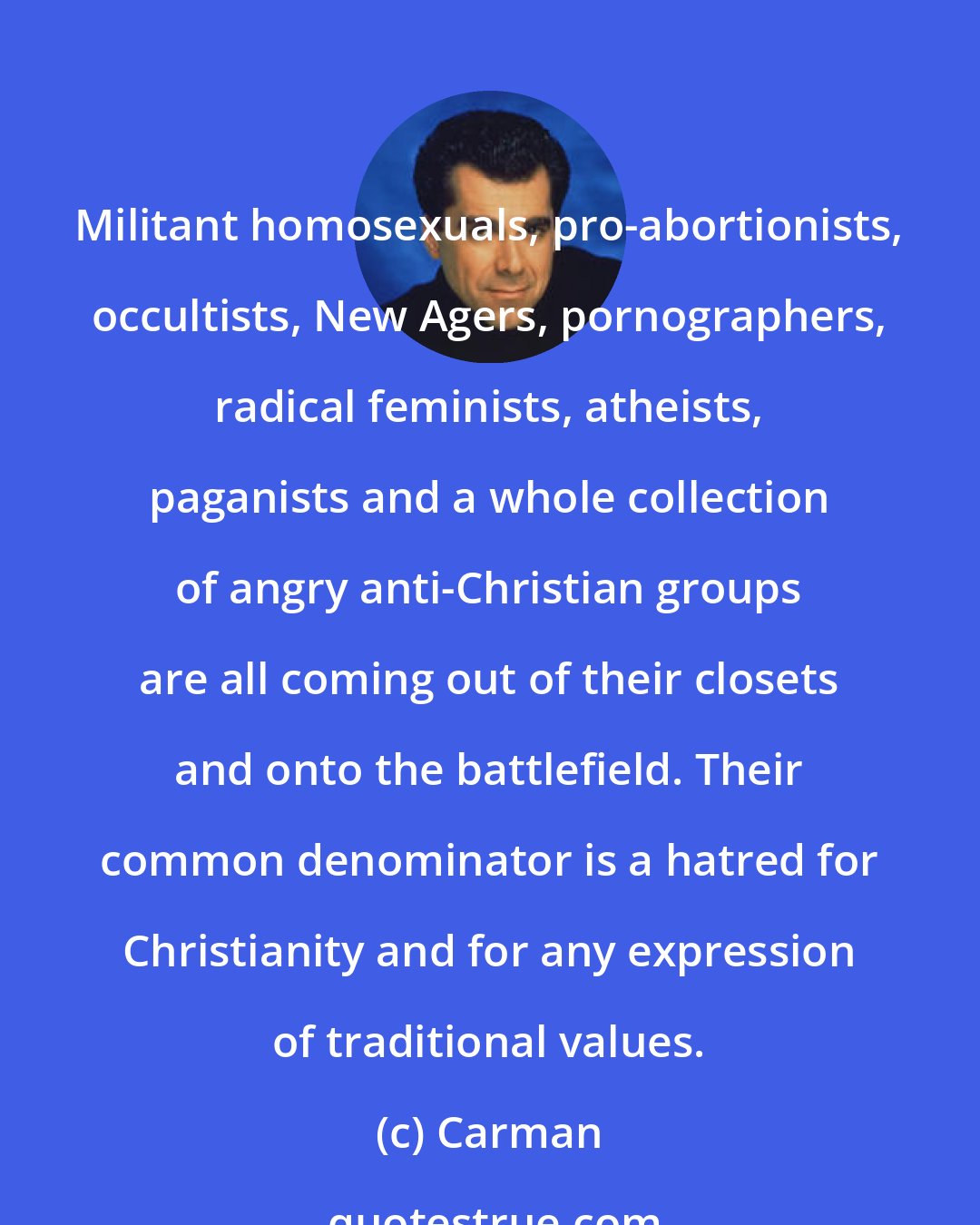 Carman: Militant homosexuals, pro-abortionists, occultists, New Agers, pornographers, radical feminists, atheists, paganists and a whole collection of angry anti-Christian groups are all coming out of their closets and onto the battlefield. Their common denominator is a hatred for Christianity and for any expression of traditional values.