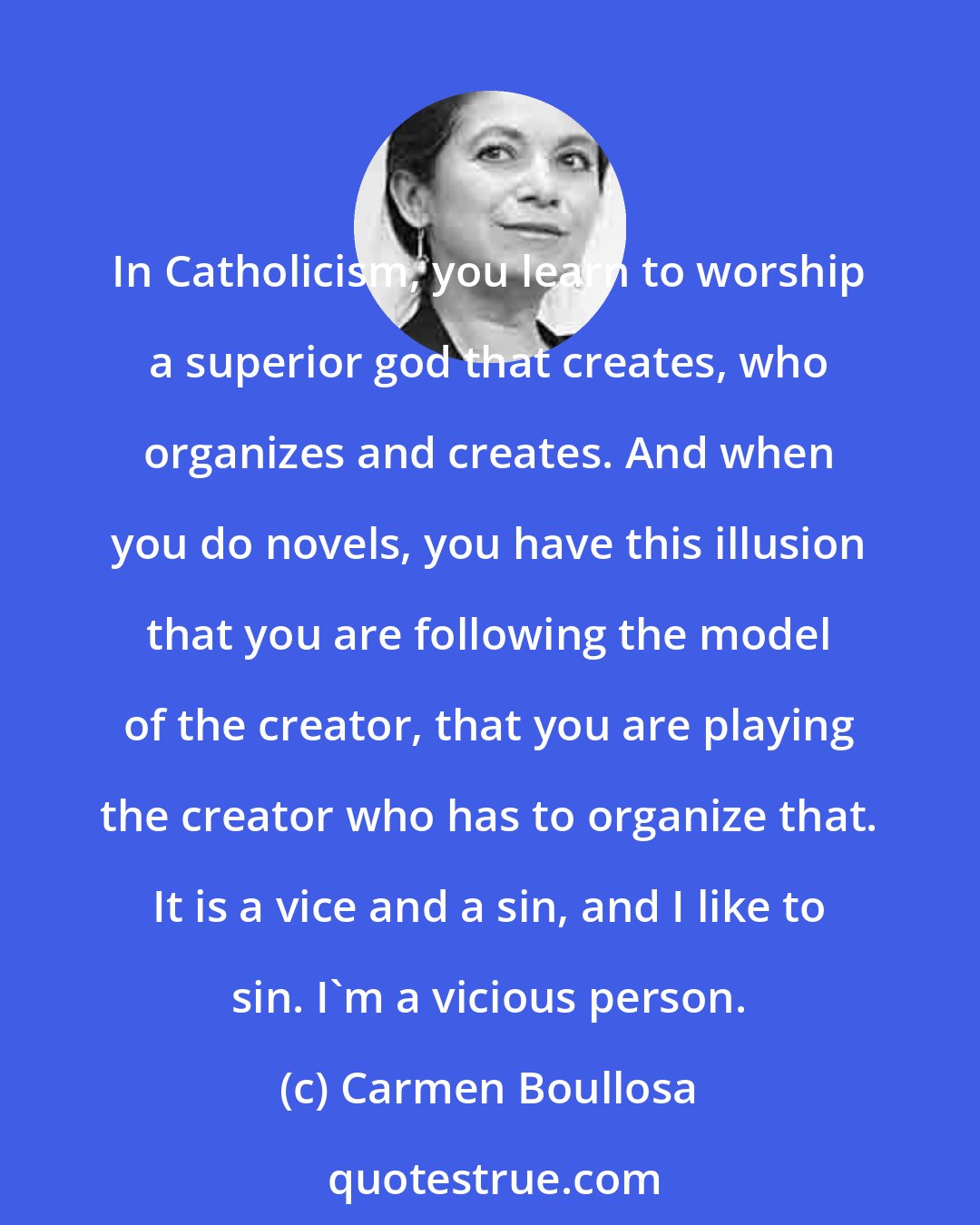 Carmen Boullosa: In Catholicism, you learn to worship a superior god that creates, who organizes and creates. And when you do novels, you have this illusion that you are following the model of the creator, that you are playing the creator who has to organize that. It is a vice and a sin, and I like to sin. I'm a vicious person.