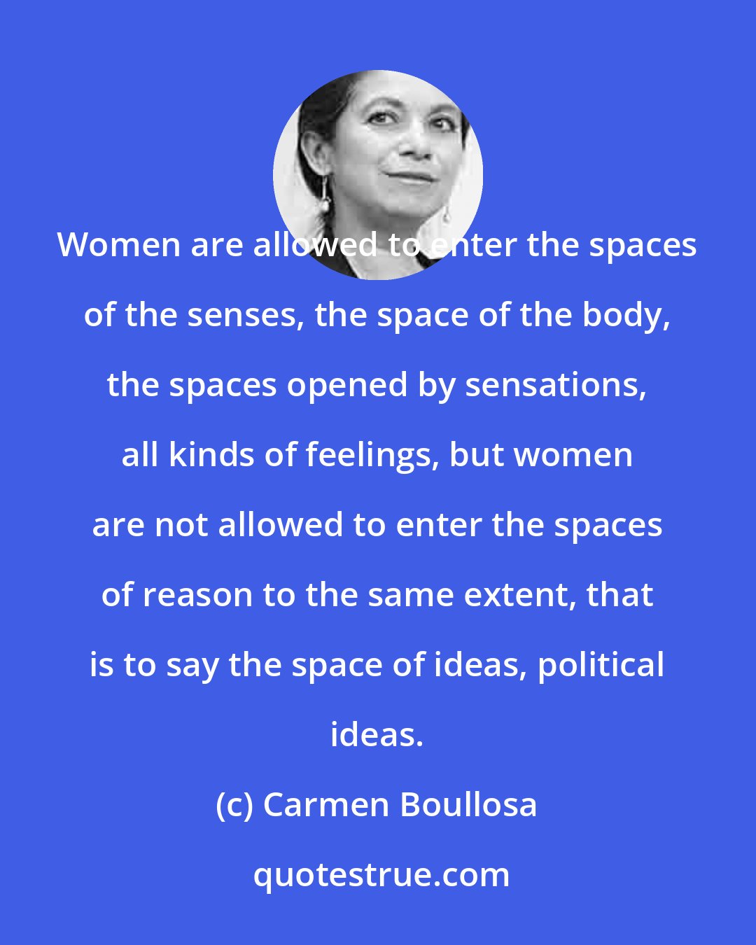 Carmen Boullosa: Women are allowed to enter the spaces of the senses, the space of the body, the spaces opened by sensations, all kinds of feelings, but women are not allowed to enter the spaces of reason to the same extent, that is to say the space of ideas, political ideas.