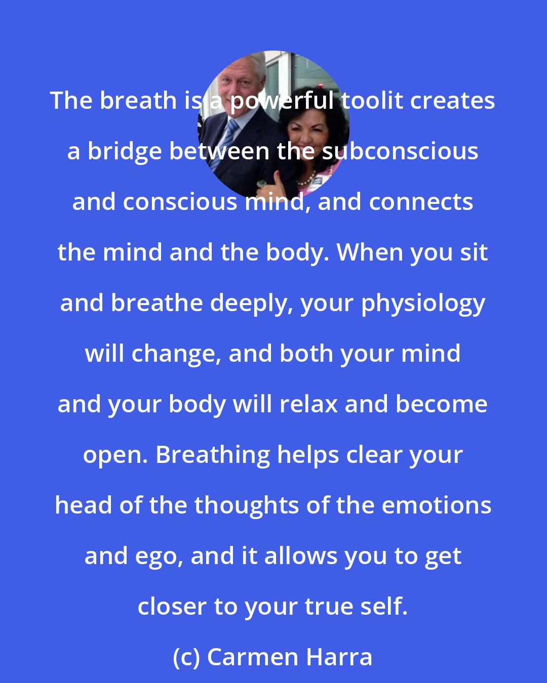 Carmen Harra: The breath is a powerful toolit creates a bridge between the subconscious and conscious mind, and connects the mind and the body. When you sit and breathe deeply, your physiology will change, and both your mind and your body will relax and become open. Breathing helps clear your head of the thoughts of the emotions and ego, and it allows you to get closer to your true self.