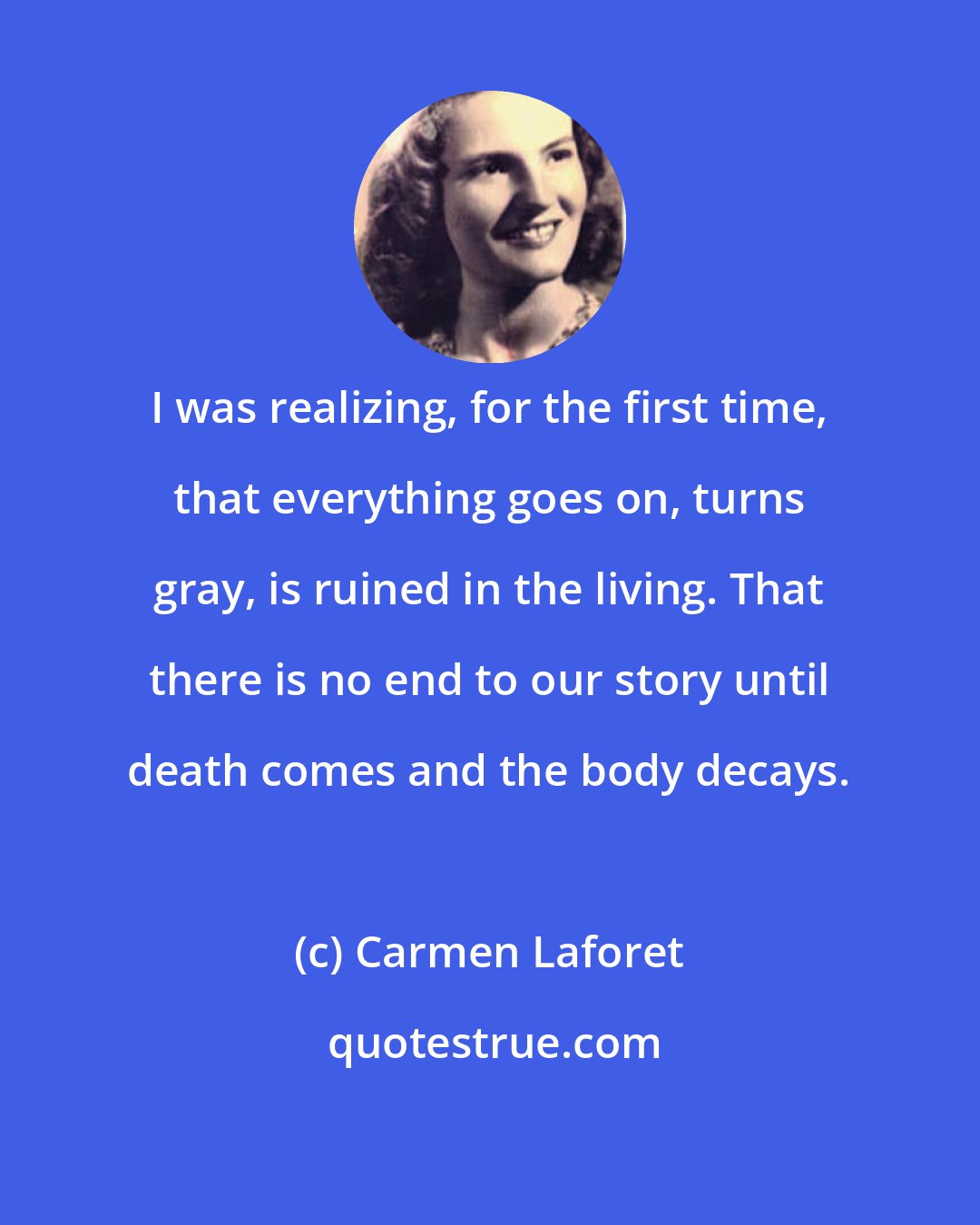 Carmen Laforet: I was realizing, for the first time, that everything goes on, turns gray, is ruined in the living. That there is no end to our story until death comes and the body decays.