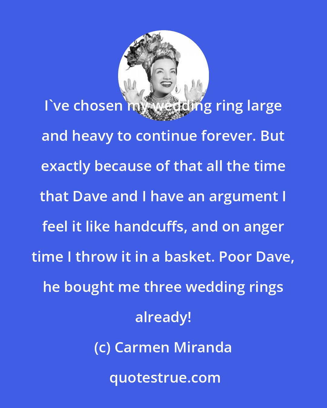Carmen Miranda: I've chosen my wedding ring large and heavy to continue forever. But exactly because of that all the time that Dave and I have an argument I feel it like handcuffs, and on anger time I throw it in a basket. Poor Dave, he bought me three wedding rings already!