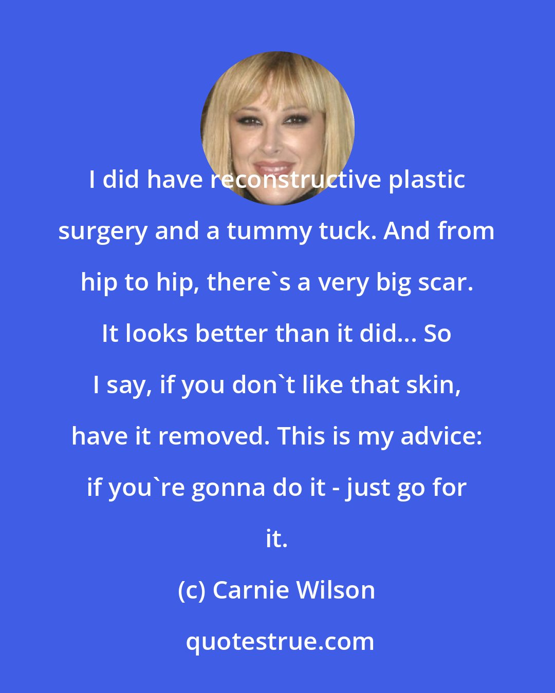 Carnie Wilson: I did have reconstructive plastic surgery and a tummy tuck. And from hip to hip, there's a very big scar. It looks better than it did... So I say, if you don't like that skin, have it removed. This is my advice: if you're gonna do it - just go for it.