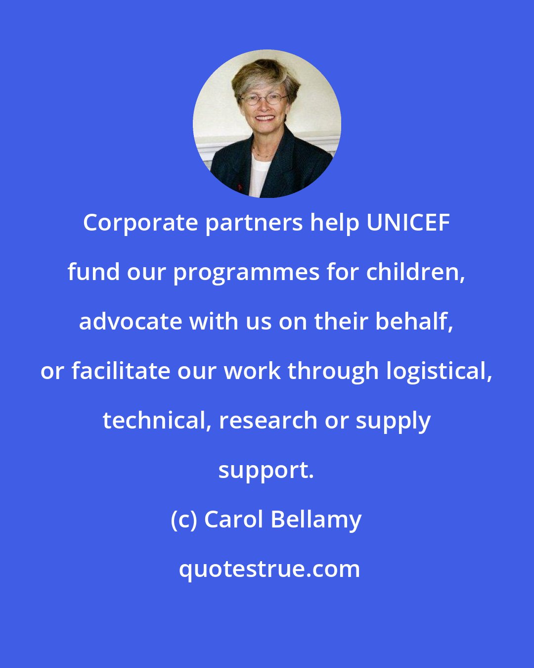 Carol Bellamy: Corporate partners help UNICEF fund our programmes for children, advocate with us on their behalf, or facilitate our work through logistical, technical, research or supply support.