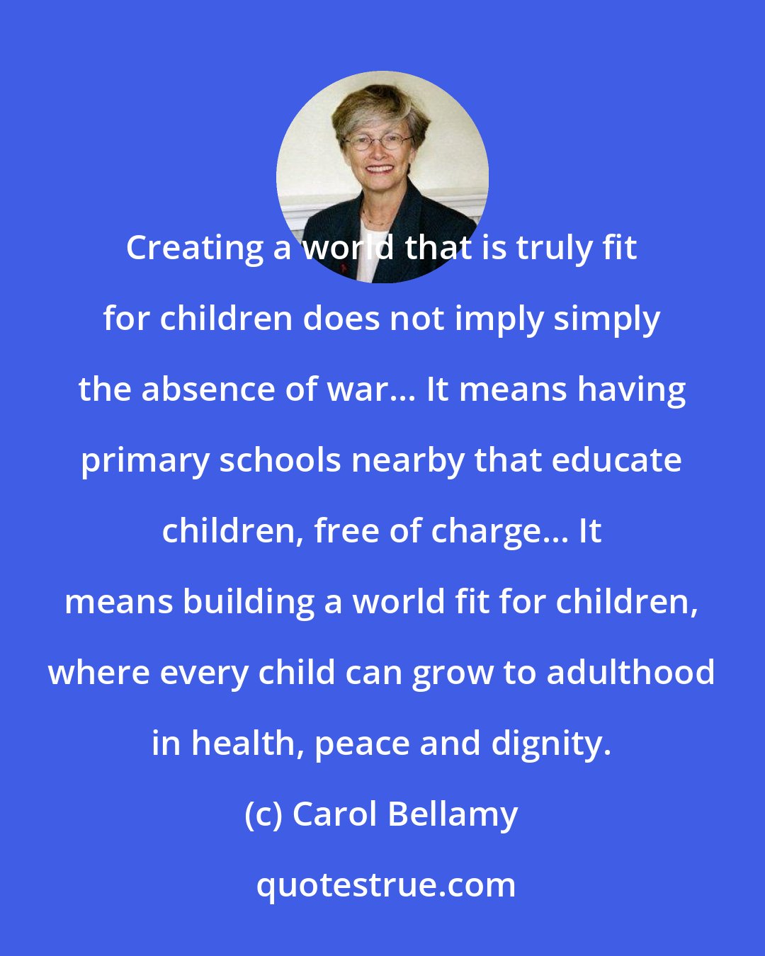 Carol Bellamy: Creating a world that is truly fit for children does not imply simply the absence of war... It means having primary schools nearby that educate children, free of charge... It means building a world fit for children, where every child can grow to adulthood in health, peace and dignity.