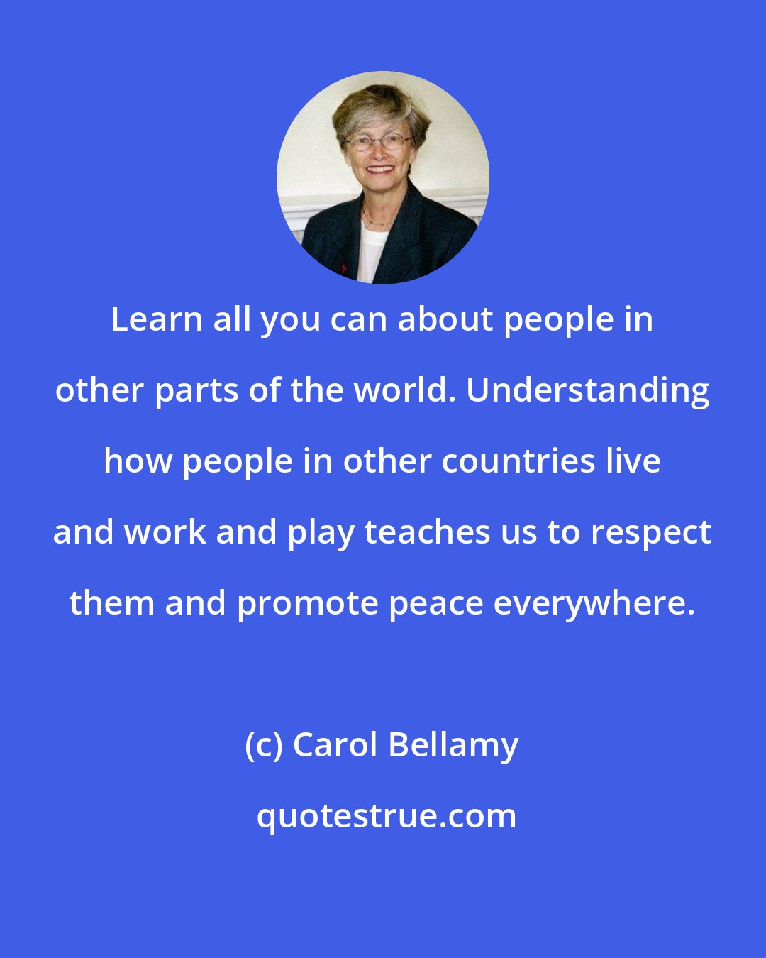 Carol Bellamy: Learn all you can about people in other parts of the world. Understanding how people in other countries live and work and play teaches us to respect them and promote peace everywhere.