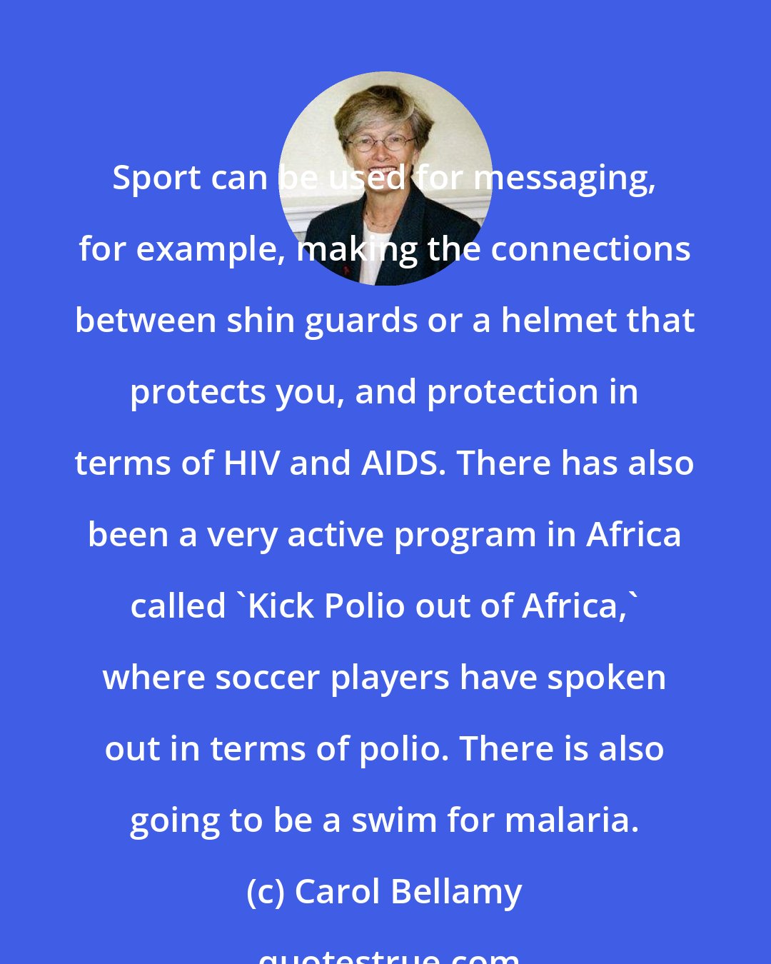 Carol Bellamy: Sport can be used for messaging, for example, making the connections between shin guards or a helmet that protects you, and protection in terms of HIV and AIDS. There has also been a very active program in Africa called 'Kick Polio out of Africa,' where soccer players have spoken out in terms of polio. There is also going to be a swim for malaria.