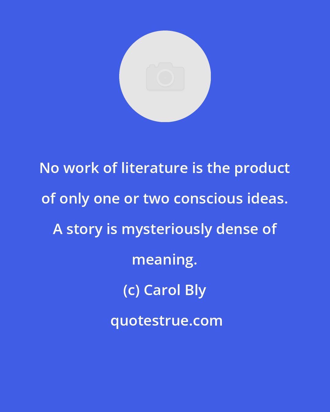 Carol Bly: No work of literature is the product of only one or two conscious ideas. A story is mysteriously dense of meaning.