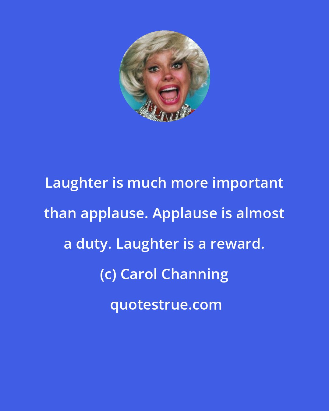 Carol Channing: Laughter is much more important than applause. Applause is almost a duty. Laughter is a reward.