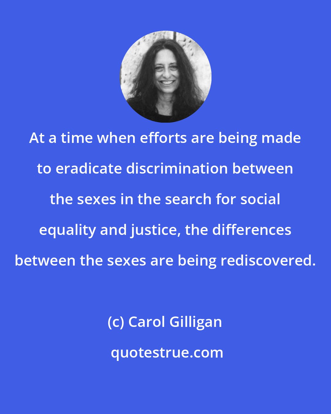 Carol Gilligan: At a time when efforts are being made to eradicate discrimination between the sexes in the search for social equality and justice, the differences between the sexes are being rediscovered.