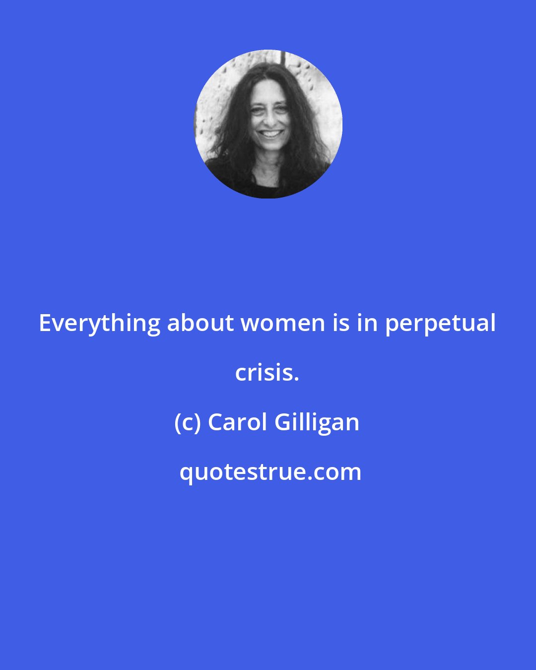 Carol Gilligan: Everything about women is in perpetual crisis.