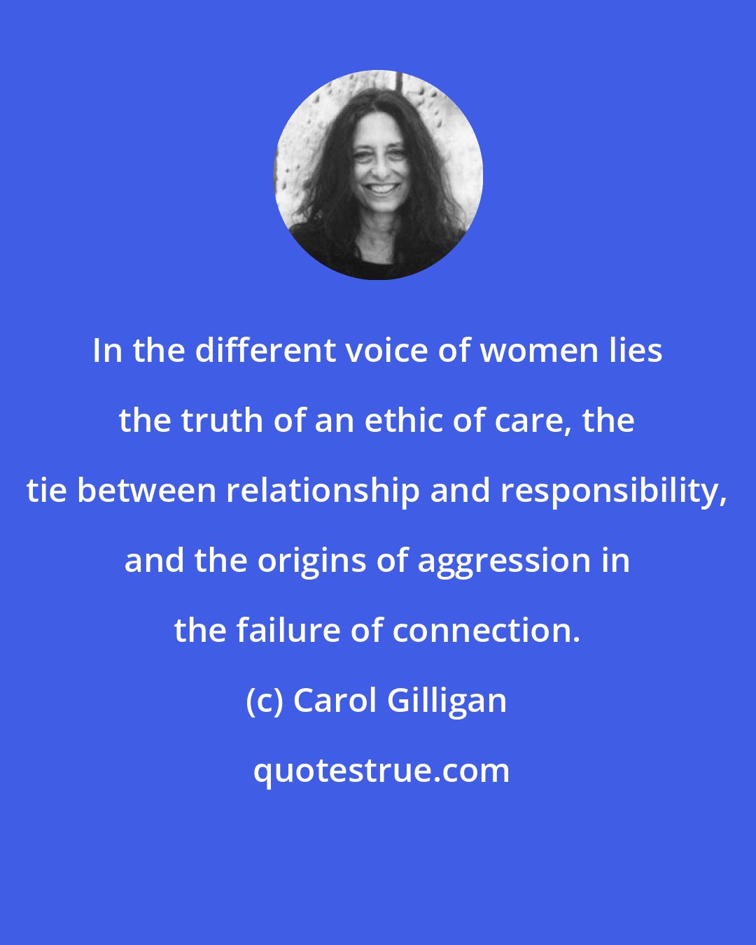 Carol Gilligan: In the different voice of women lies the truth of an ethic of care, the tie between relationship and responsibility, and the origins of aggression in the failure of connection.