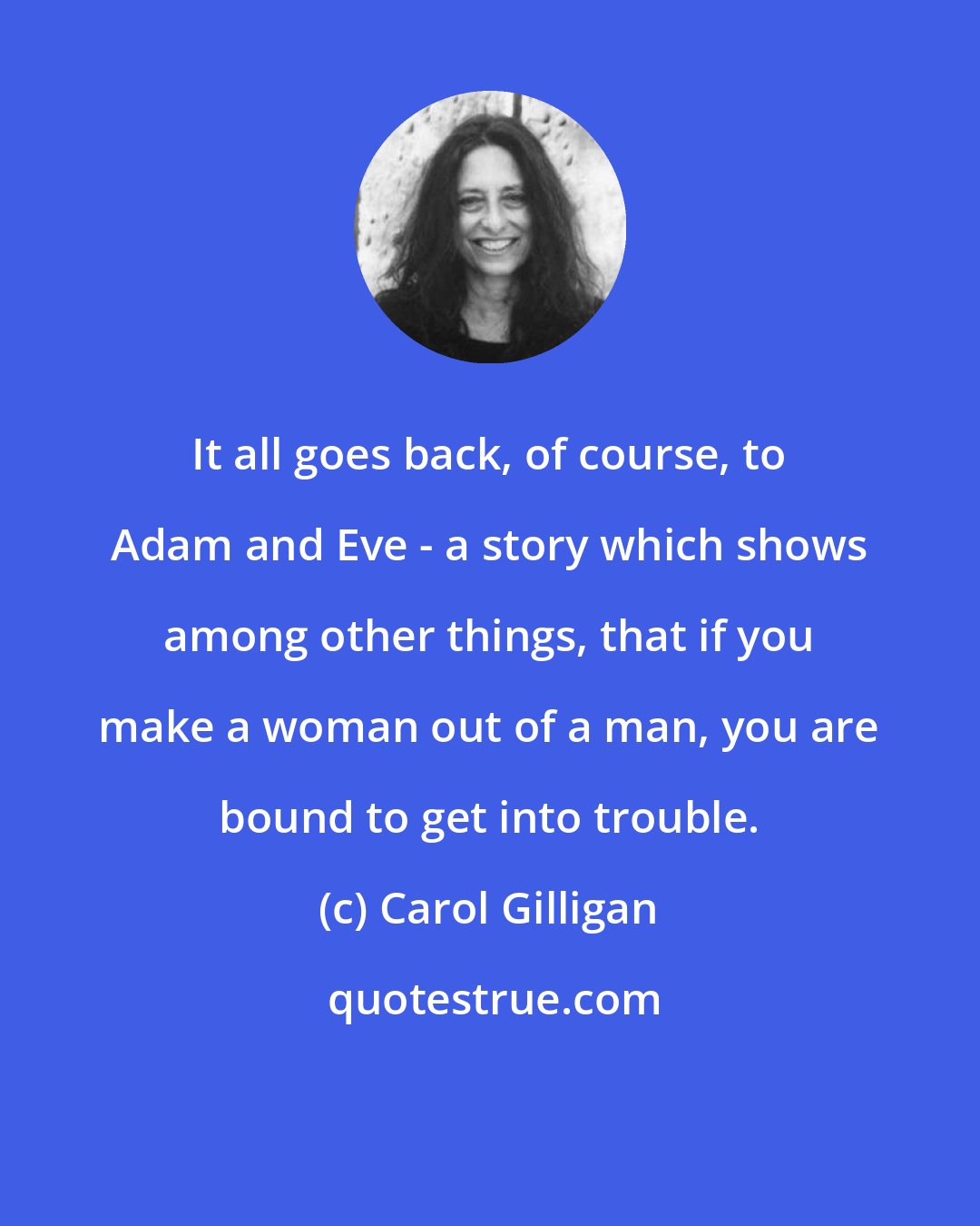 Carol Gilligan: It all goes back, of course, to Adam and Eve - a story which shows among other things, that if you make a woman out of a man, you are bound to get into trouble.