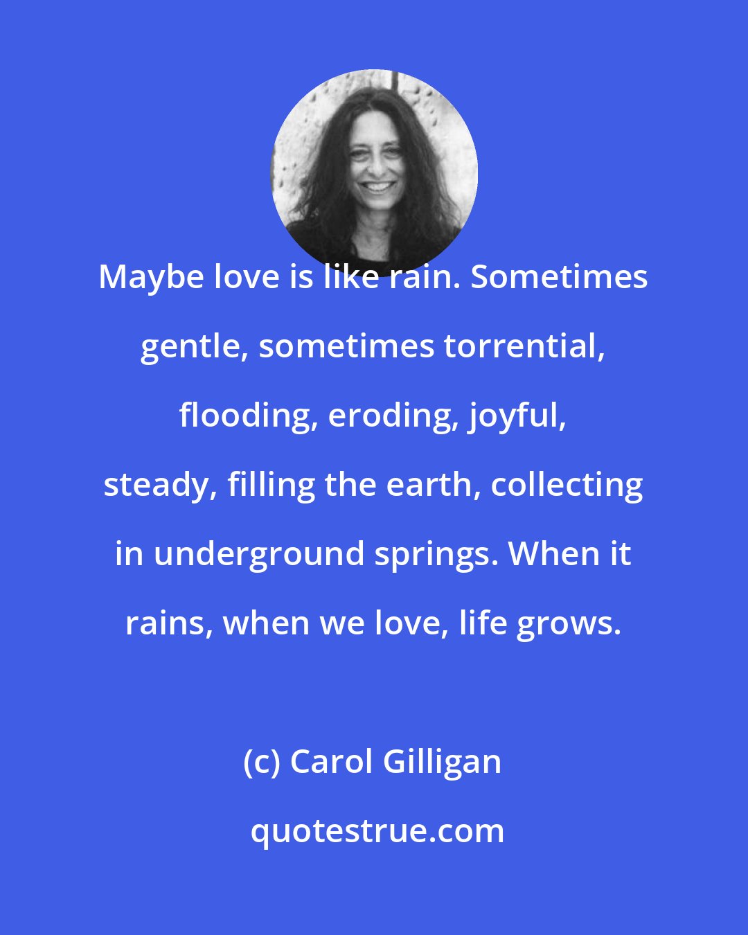 Carol Gilligan: Maybe love is like rain. Sometimes gentle, sometimes torrential, flooding, eroding, joyful, steady, filling the earth, collecting in underground springs. When it rains, when we love, life grows.