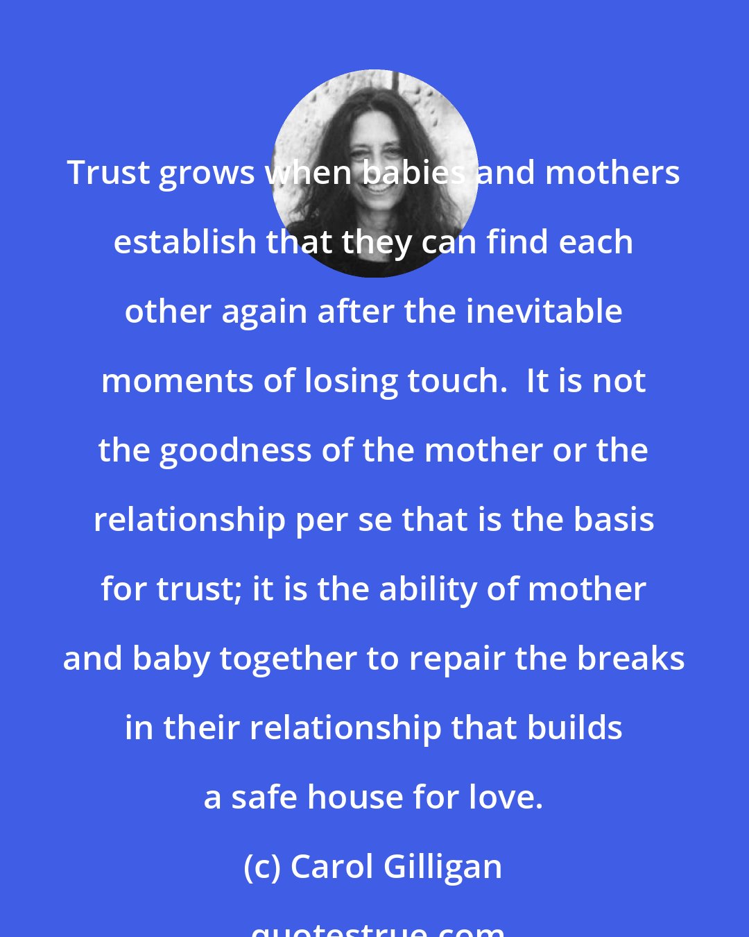 Carol Gilligan: Trust grows when babies and mothers establish that they can find each other again after the inevitable moments of losing touch.  It is not the goodness of the mother or the relationship per se that is the basis for trust; it is the ability of mother and baby together to repair the breaks in their relationship that builds a safe house for love.