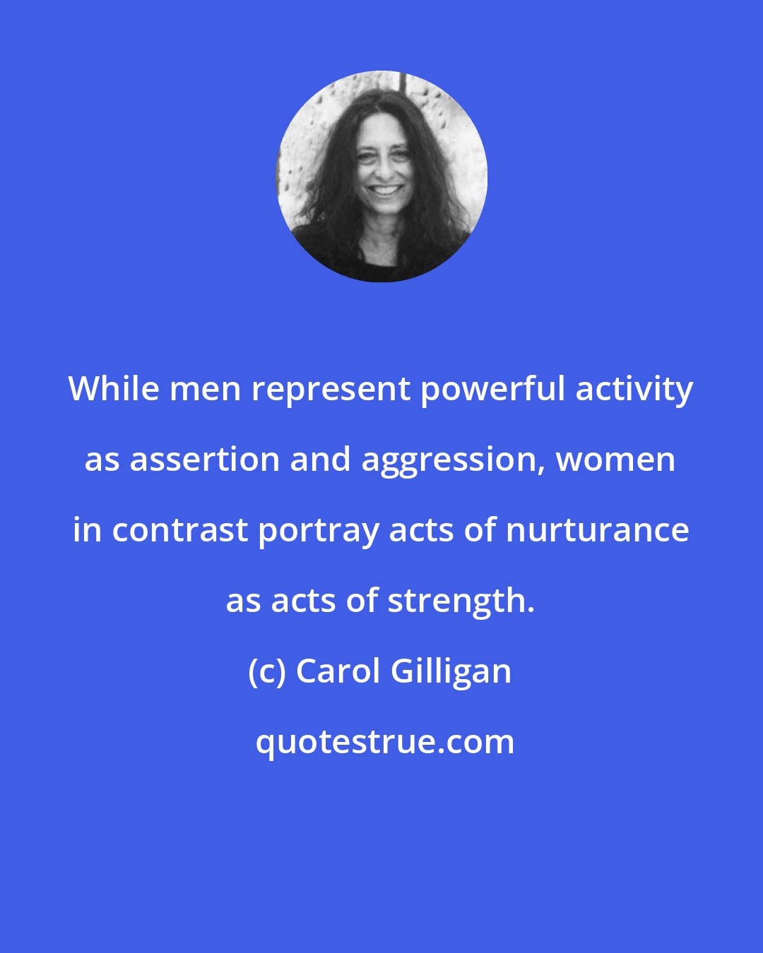 Carol Gilligan: While men represent powerful activity as assertion and aggression, women in contrast portray acts of nurturance as acts of strength.