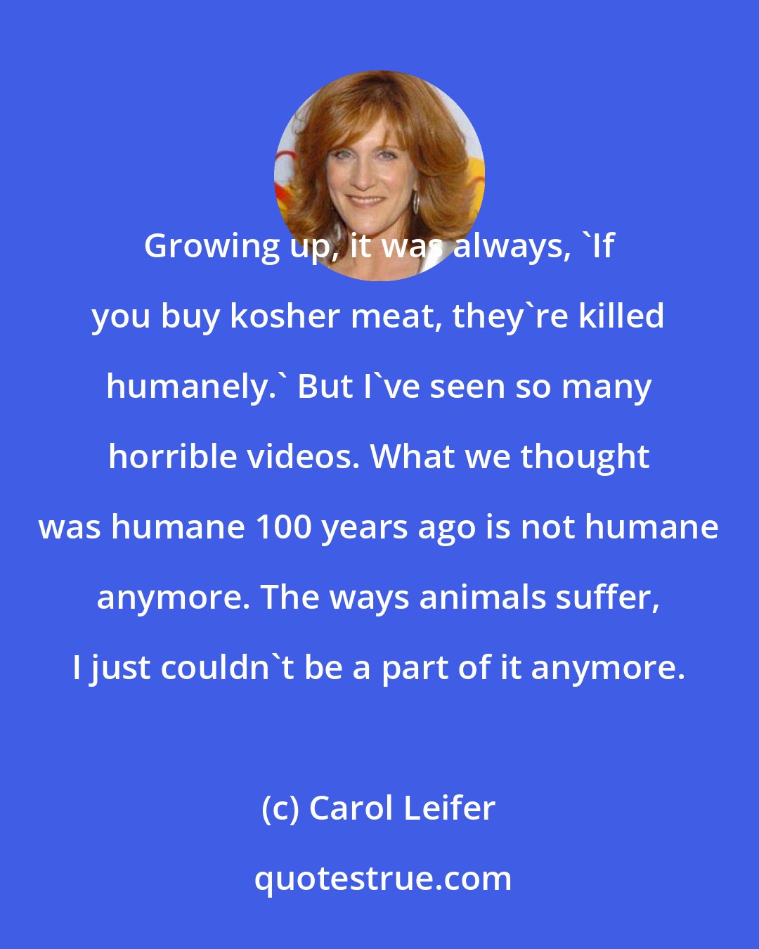 Carol Leifer: Growing up, it was always, 'If you buy kosher meat, they're killed humanely.' But I've seen so many horrible videos. What we thought was humane 100 years ago is not humane anymore. The ways animals suffer, I just couldn't be a part of it anymore.