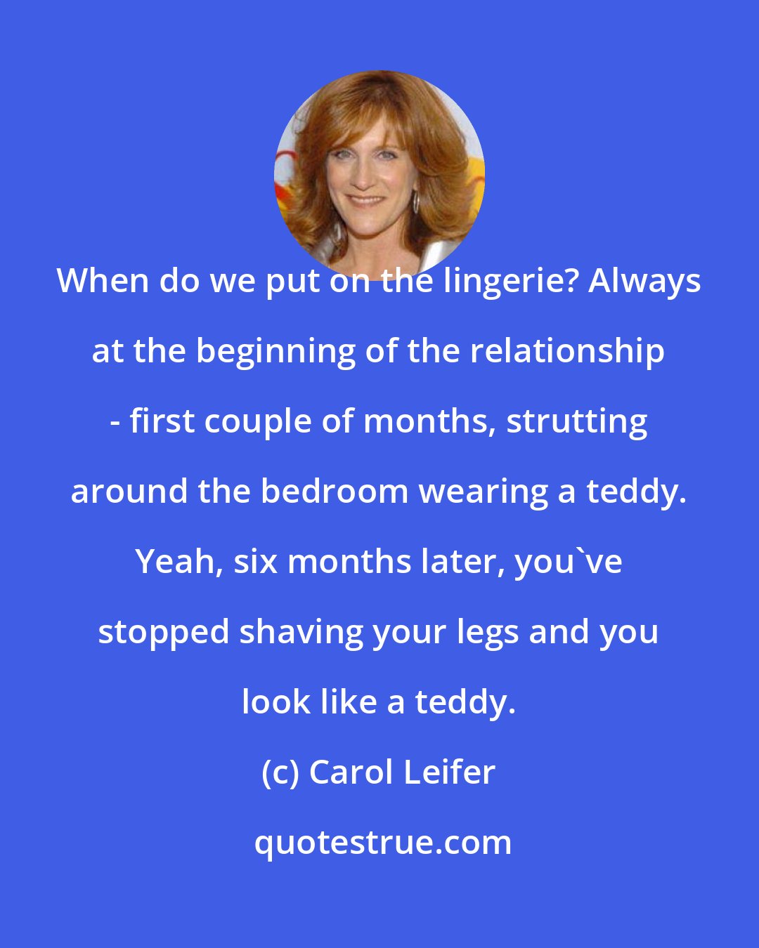 Carol Leifer: When do we put on the lingerie? Always at the beginning of the relationship - first couple of months, strutting around the bedroom wearing a teddy. Yeah, six months later, you've stopped shaving your legs and you look like a teddy.