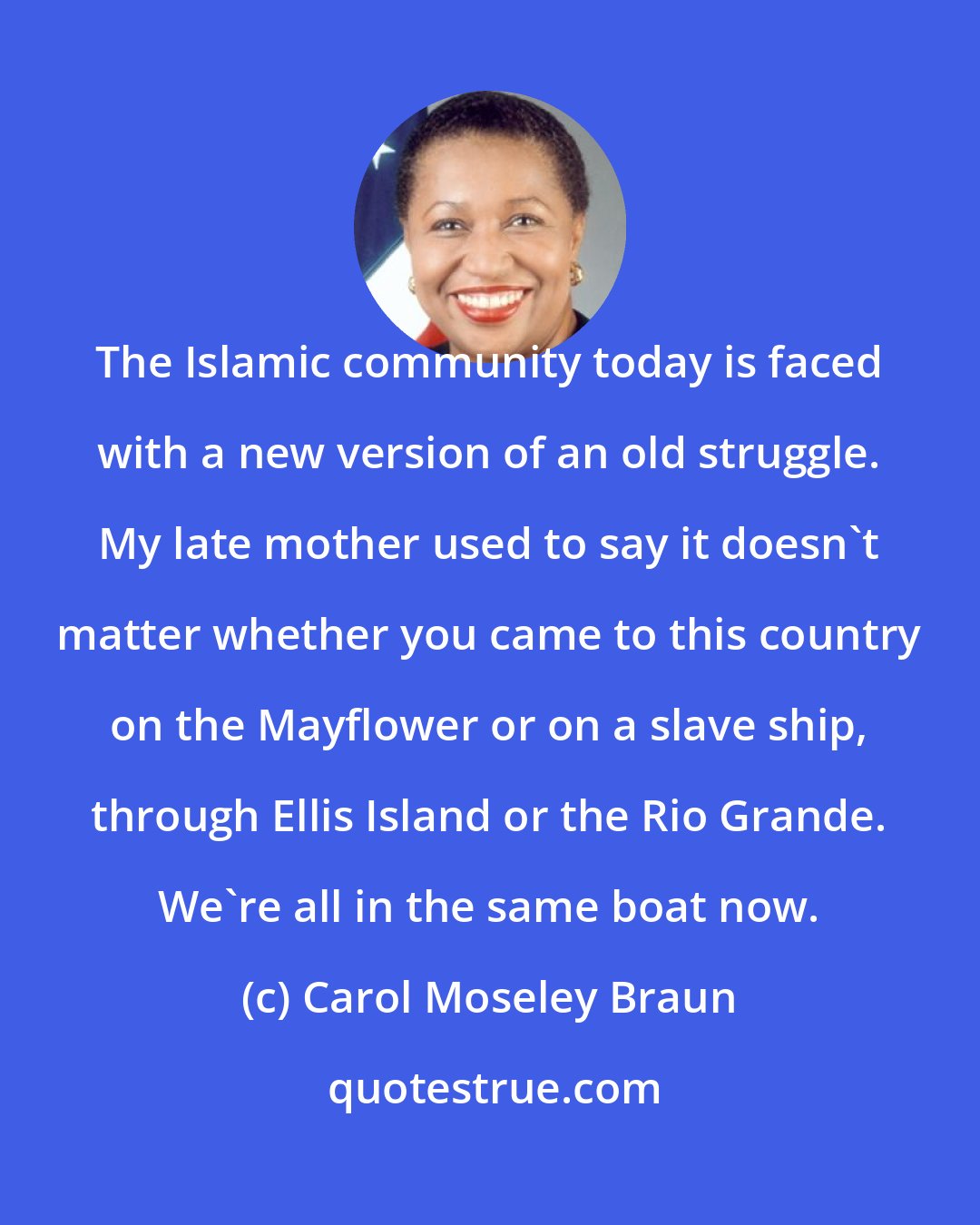 Carol Moseley Braun: The Islamic community today is faced with a new version of an old struggle. My late mother used to say it doesn't matter whether you came to this country on the Mayflower or on a slave ship, through Ellis Island or the Rio Grande. We're all in the same boat now.