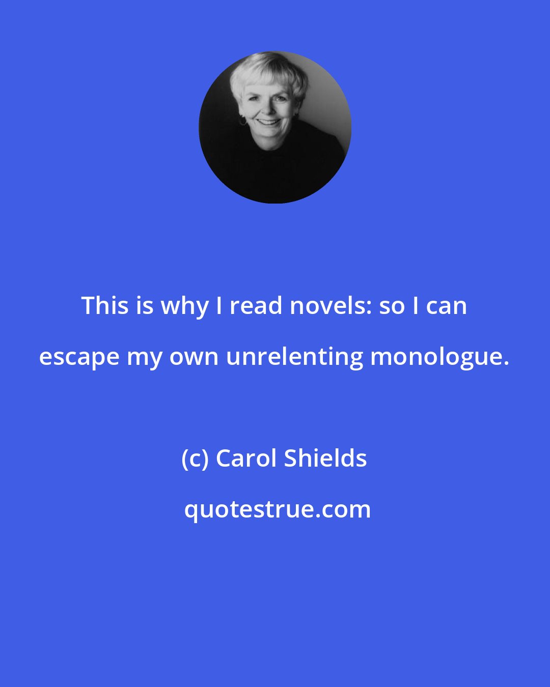 Carol Shields: This is why I read novels: so I can escape my own unrelenting monologue.