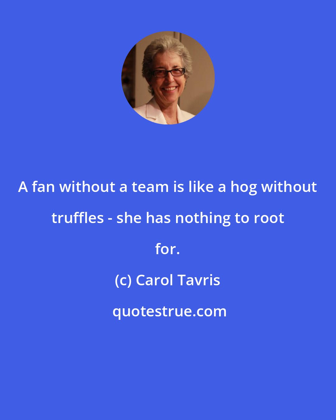 Carol Tavris: A fan without a team is like a hog without truffles - she has nothing to root for.