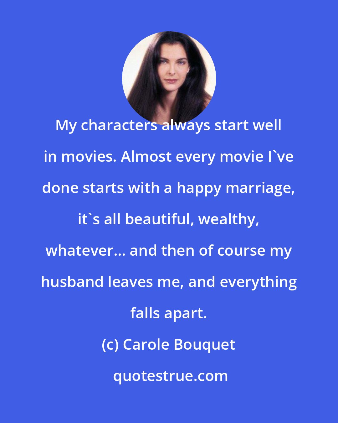 Carole Bouquet: My characters always start well in movies. Almost every movie I've done starts with a happy marriage, it's all beautiful, wealthy, whatever... and then of course my husband leaves me, and everything falls apart.