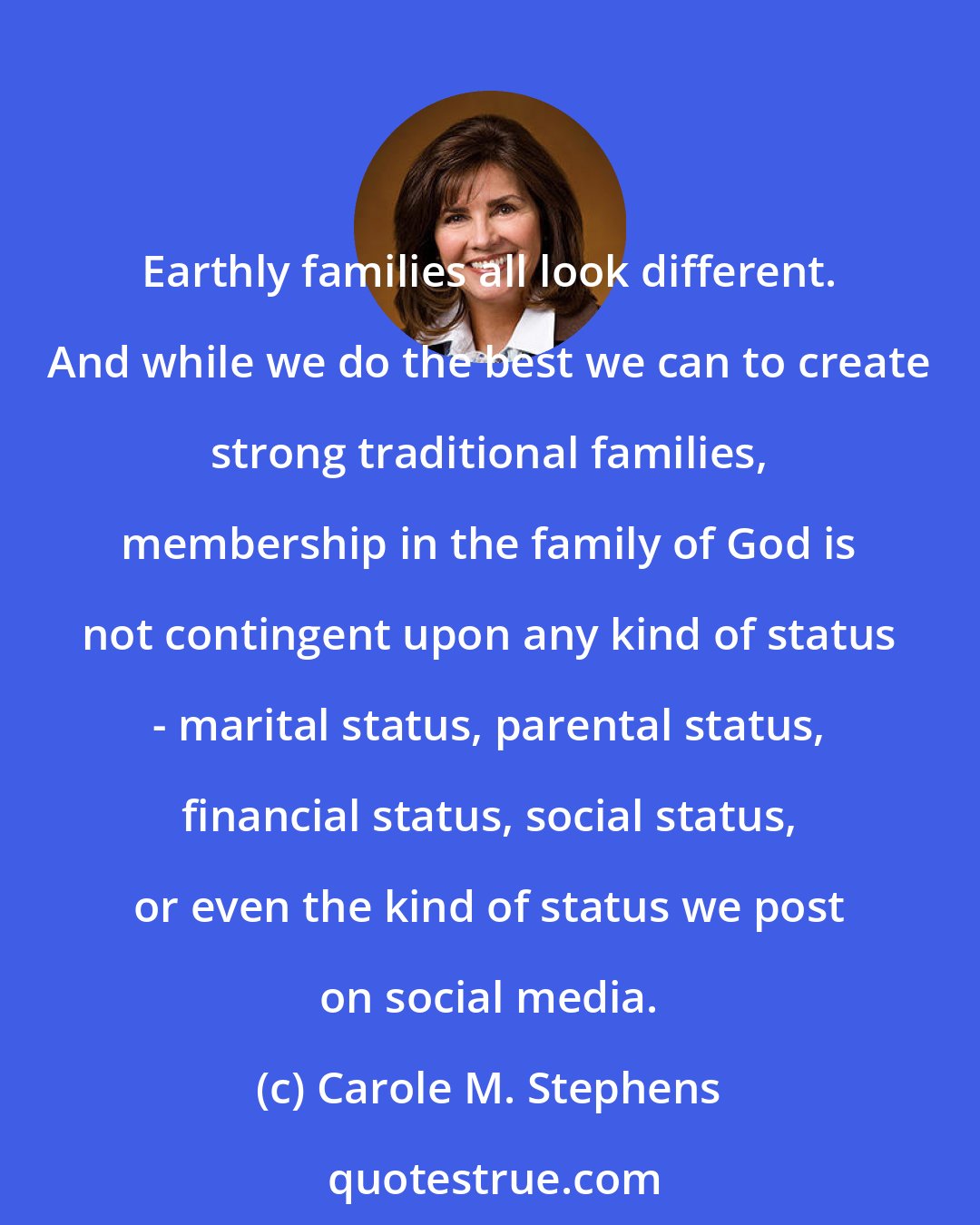 Carole M. Stephens: Earthly families all look different. And while we do the best we can to create strong traditional families, membership in the family of God is not contingent upon any kind of status - marital status, parental status, financial status, social status, or even the kind of status we post on social media.