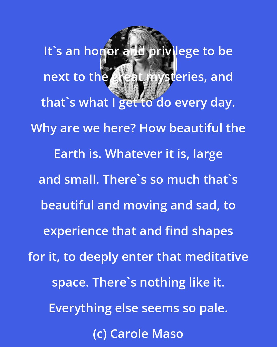 Carole Maso: It's an honor and privilege to be next to the great mysteries, and that's what I get to do every day. Why are we here? How beautiful the Earth is. Whatever it is, large and small. There's so much that's beautiful and moving and sad, to experience that and find shapes for it, to deeply enter that meditative space. There's nothing like it. Everything else seems so pale.