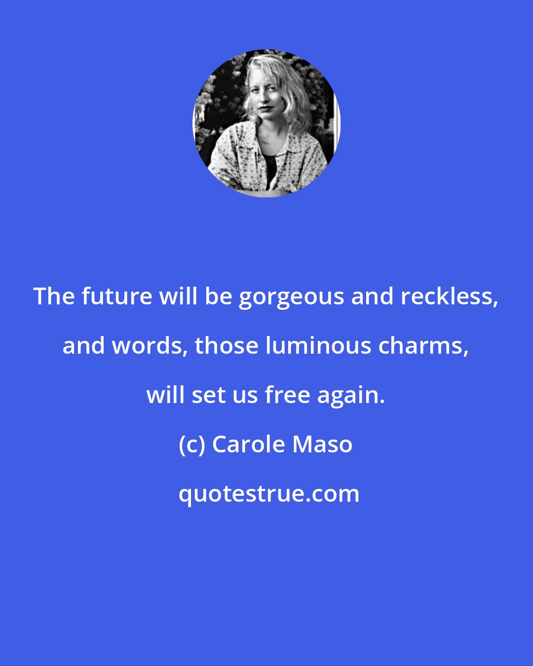 Carole Maso: The future will be gorgeous and reckless, and words, those luminous charms, will set us free again.