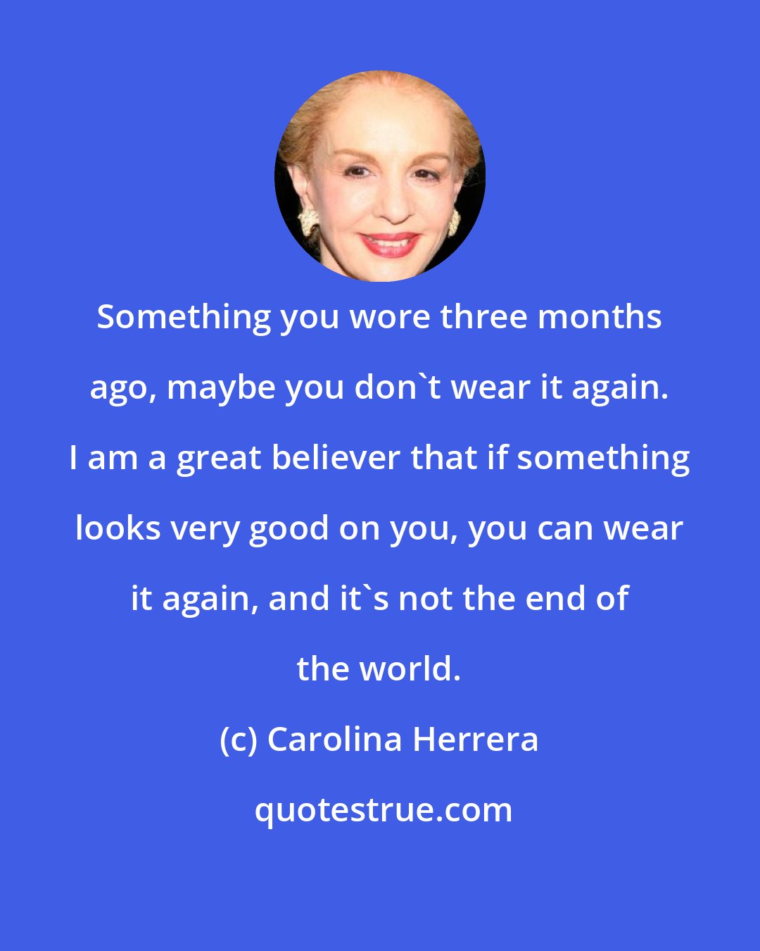 Carolina Herrera: Something you wore three months ago, maybe you don't wear it again. I am a great believer that if something looks very good on you, you can wear it again, and it's not the end of the world.