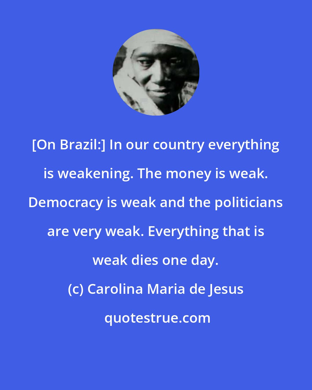 Carolina Maria de Jesus: [On Brazil:] In our country everything is weakening. The money is weak. Democracy is weak and the politicians are very weak. Everything that is weak dies one day.