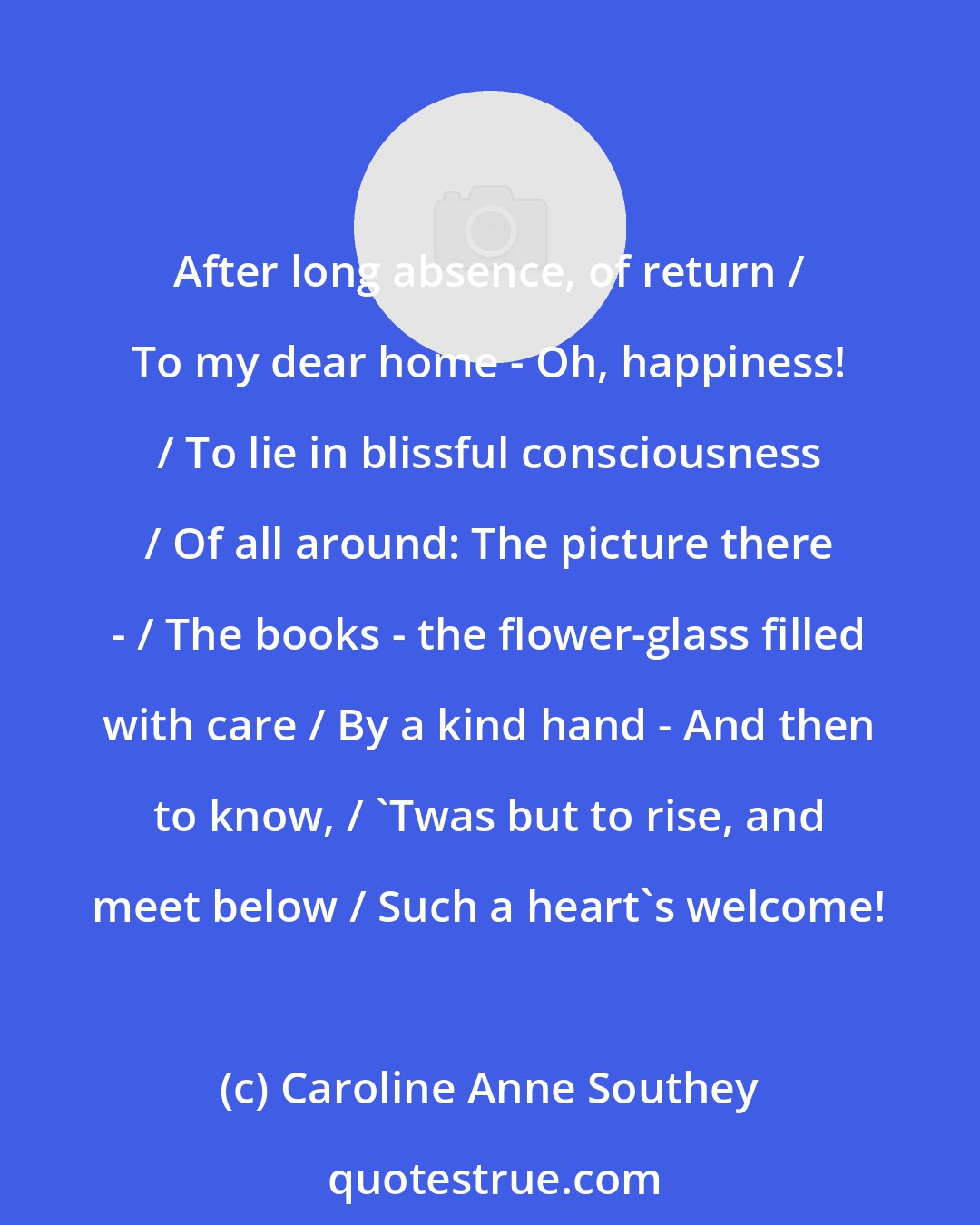 Caroline Anne Southey: After long absence, of return / To my dear home - Oh, happiness! / To lie in blissful consciousness / Of all around: The picture there - / The books - the flower-glass filled with care / By a kind hand - And then to know, / 'Twas but to rise, and meet below / Such a heart's welcome!