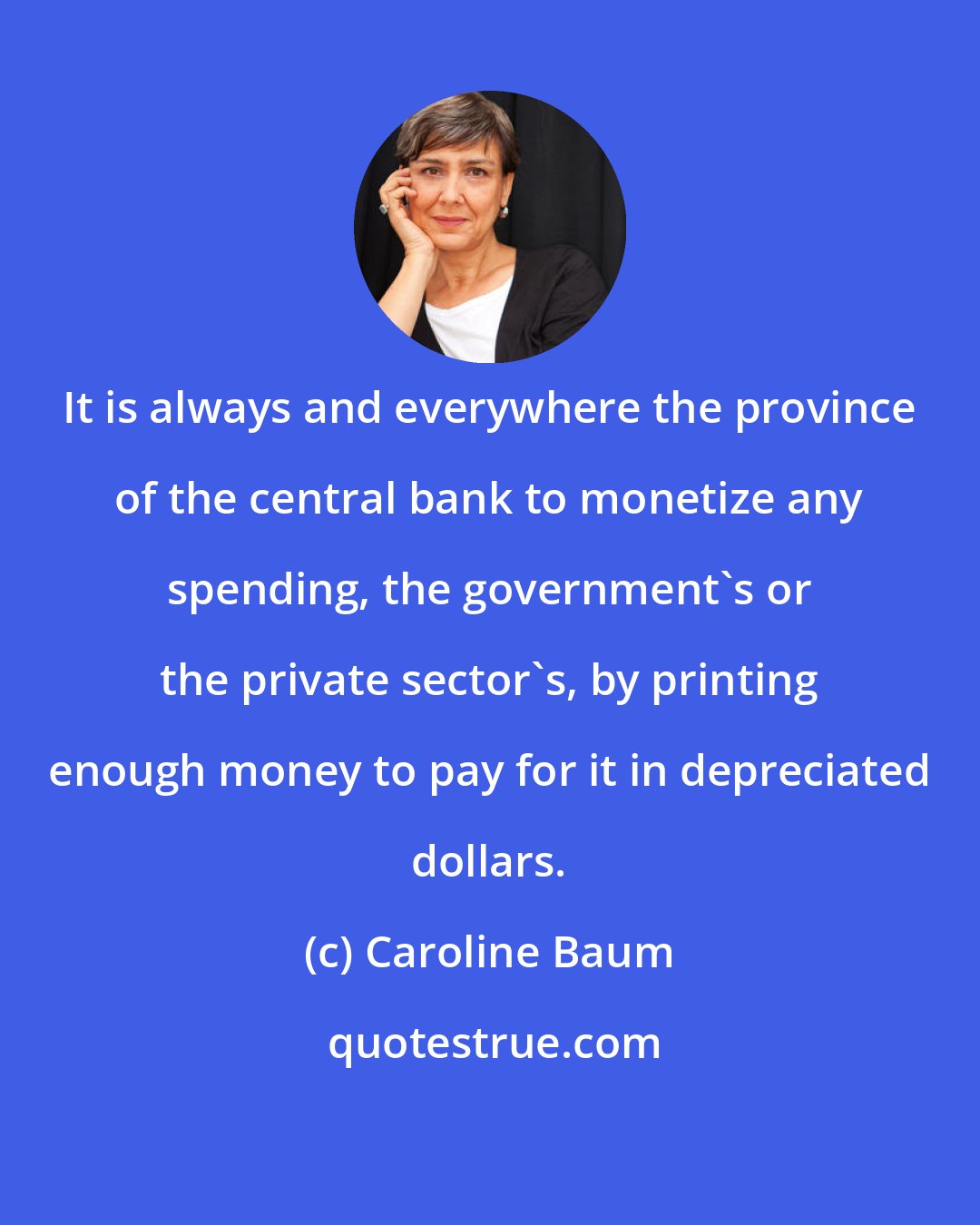 Caroline Baum: It is always and everywhere the province of the central bank to monetize any spending, the government's or the private sector's, by printing enough money to pay for it in depreciated dollars.