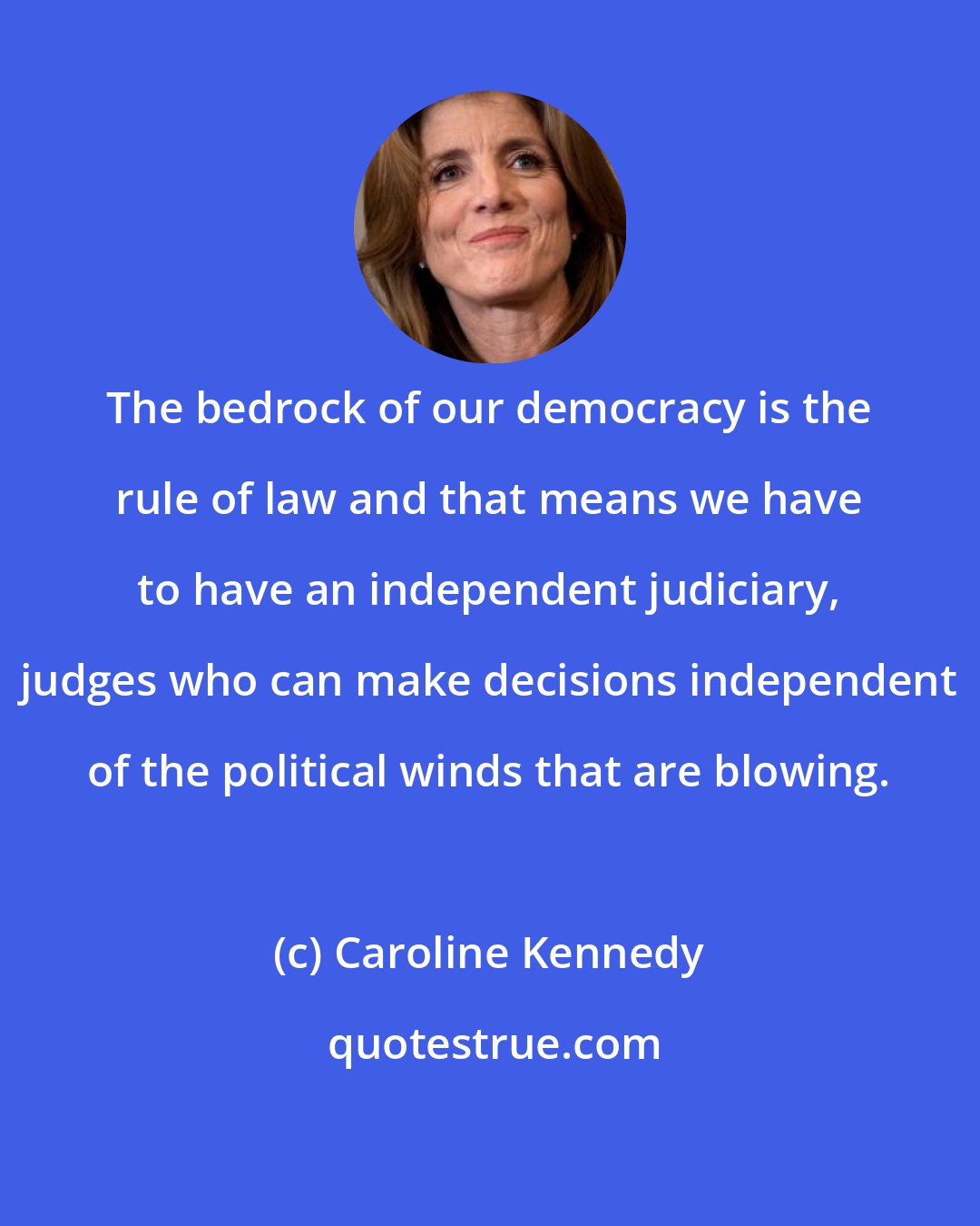 Caroline Kennedy: The bedrock of our democracy is the rule of law and that means we have to have an independent judiciary, judges who can make decisions independent of the political winds that are blowing.