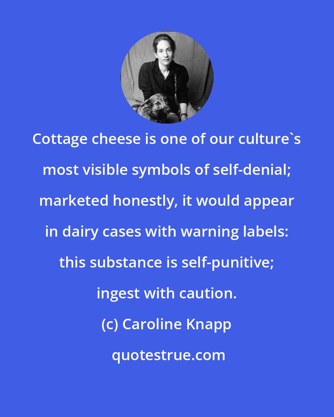 Caroline Knapp: Cottage cheese is one of our culture's most visible symbols of self-denial; marketed honestly, it would appear in dairy cases with warning labels: this substance is self-punitive; ingest with caution.
