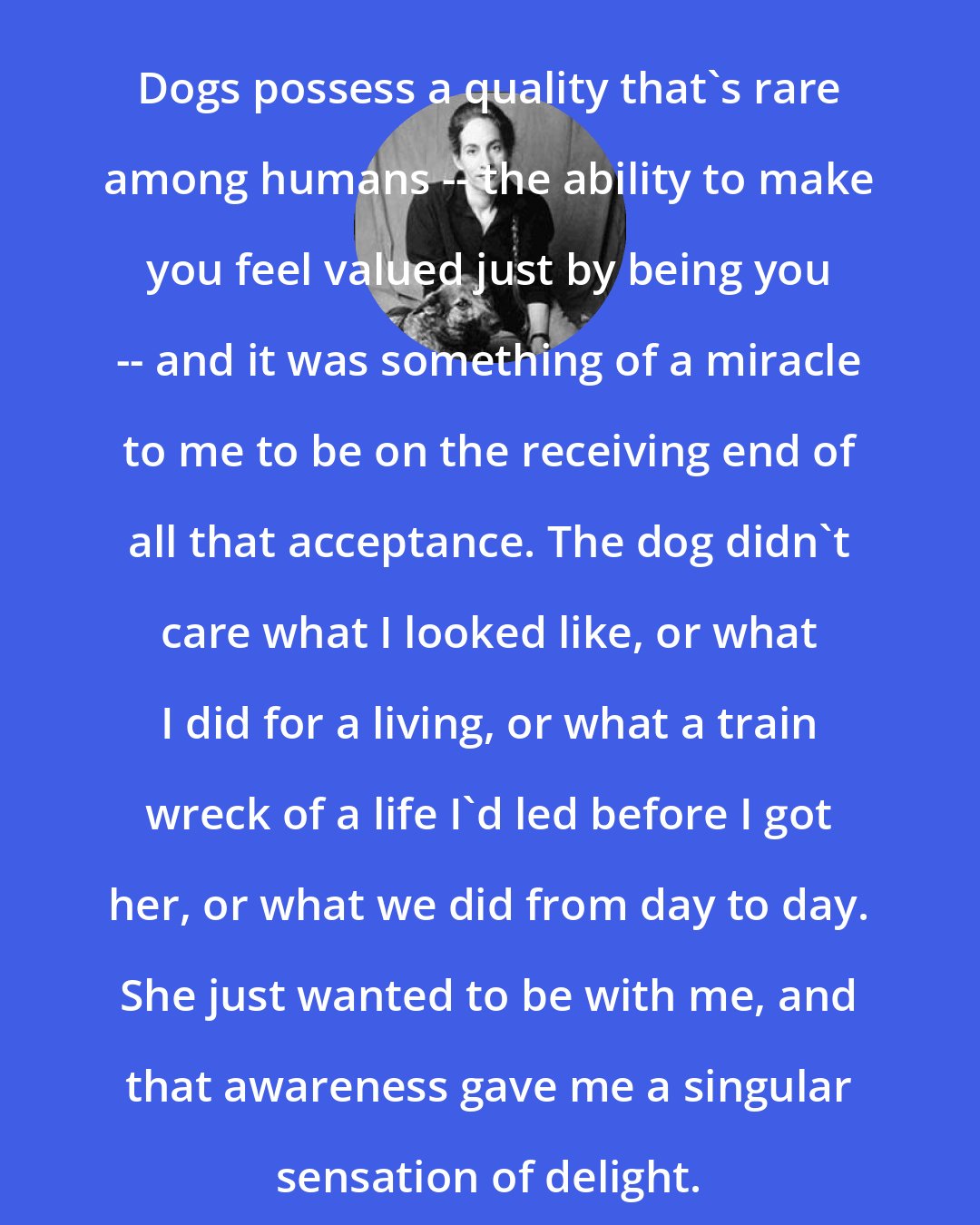 Caroline Knapp: Dogs possess a quality that's rare among humans -- the ability to make you feel valued just by being you -- and it was something of a miracle to me to be on the receiving end of all that acceptance. The dog didn't care what I looked like, or what I did for a living, or what a train wreck of a life I'd led before I got her, or what we did from day to day. She just wanted to be with me, and that awareness gave me a singular sensation of delight.